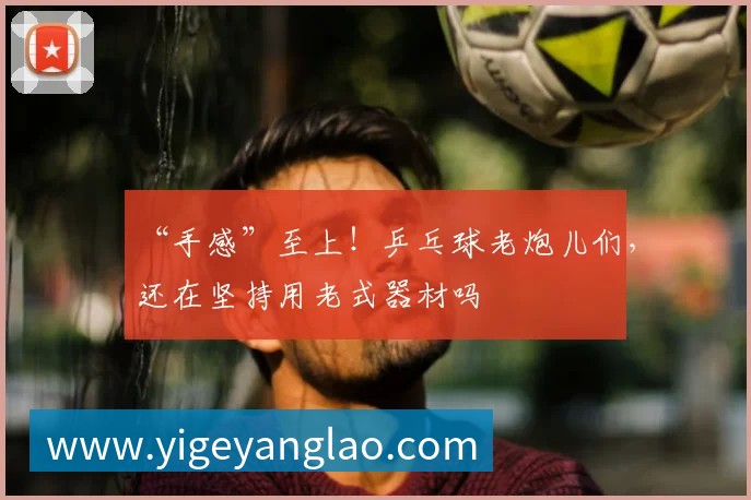 “手感”至上!乒乓球老炮儿们,还在坚持用老式器材吗