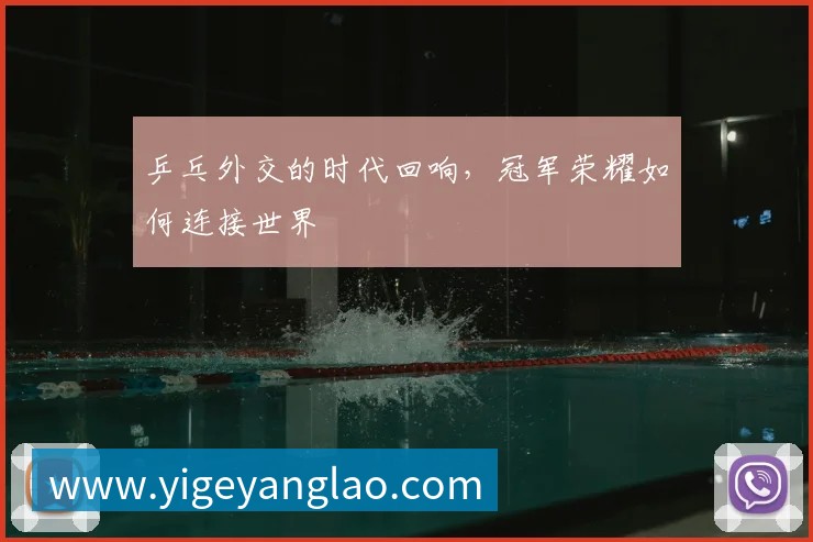 乒乓外交的时代回响,冠军荣耀如何连接世界