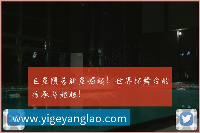 巨星陨落新星崛起!世界杯舞台的传承与超越!